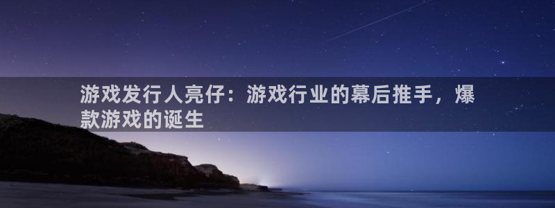 新城平台线路登录不上去怎么回事呢：游戏发行人亮仔：游戏行业的幕后推手，爆
款游戏的诞生